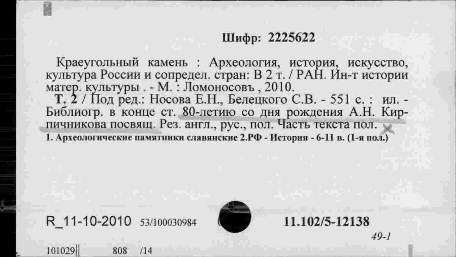 ﻿Шифр: 2225622
Краеугольный камень : Археология, история, искусство, культура России и сопредел. стран: В 2 т. / РАН. Ин-т истории матер, культуры . - М. : Ломоносовъ ,2010.
Т. 2 / Под ред.: Носова Е.Н., Белецкого С.В. - 551 с. : ил. -Библиогр. в конце ст. 80-летию со дня рождения А.Н. Кирпичникова посвящ. Рез. англ., рус., пол. Часть текста пол.
1. Археологические памятники славянские 2.РФ - История - 6-11 в. (1-я пол.)
R_11-10-2010 53/100030984
11.102/5-12138
49-1
101029ІІ	808 /14
